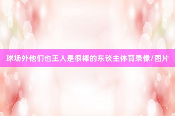 球场外他们也王人是很棒的东谈主体育录像/图片