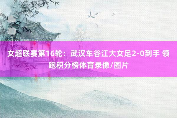 女超联赛第16轮：武汉车谷江大女足2-0到手 领跑积分榜体育录像/图片
