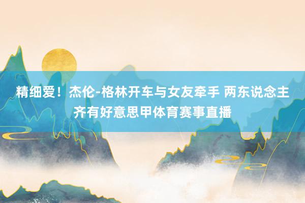 精细爱!杰伦-格林开车与女友牵手 两东说念主齐有好意思甲体育赛事直播