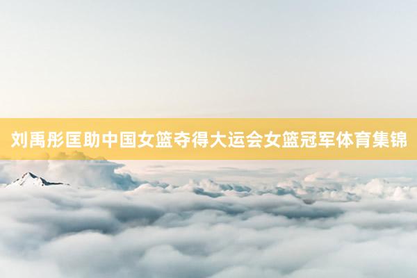 刘禹彤匡助中国女篮夺得大运会女篮冠军体育集锦