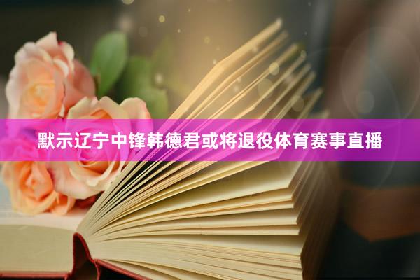 默示辽宁中锋韩德君或将退役体育赛事直播