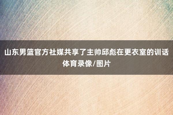 山东男篮官方社媒共享了主帅邱彪在更衣室的训话体育录像/图片