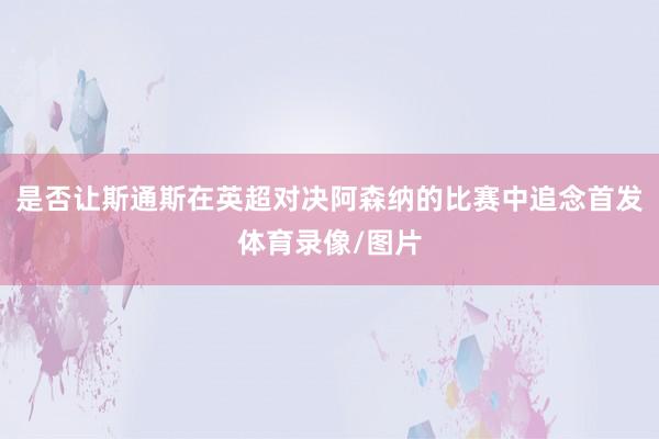 是否让斯通斯在英超对决阿森纳的比赛中追念首发体育录像/图片