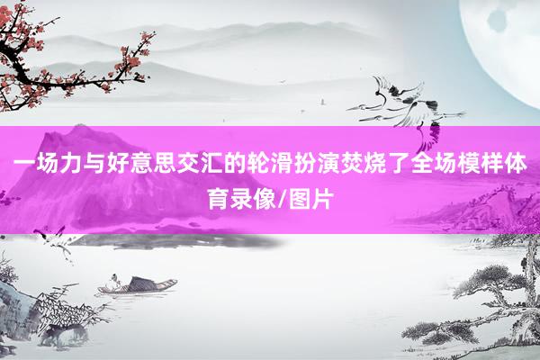 一场力与好意思交汇的轮滑扮演焚烧了全场模样体育录像/图片
