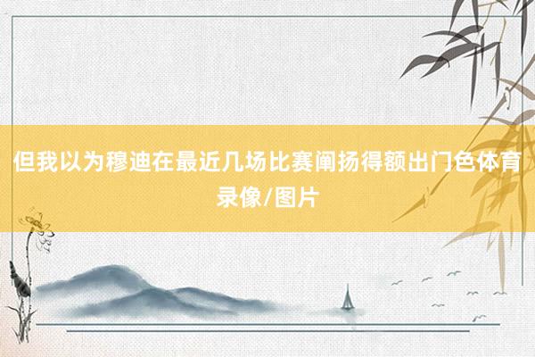 但我以为穆迪在最近几场比赛阐扬得额出门色体育录像/图片