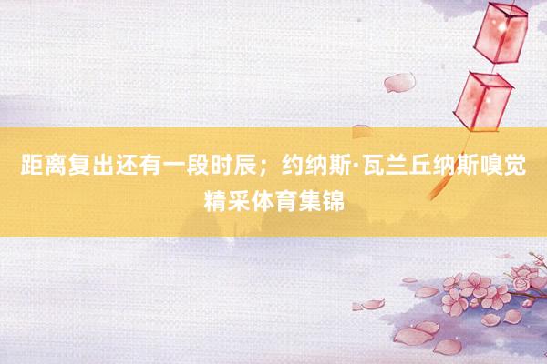 距离复出还有一段时辰；约纳斯·瓦兰丘纳斯嗅觉精采体育集锦