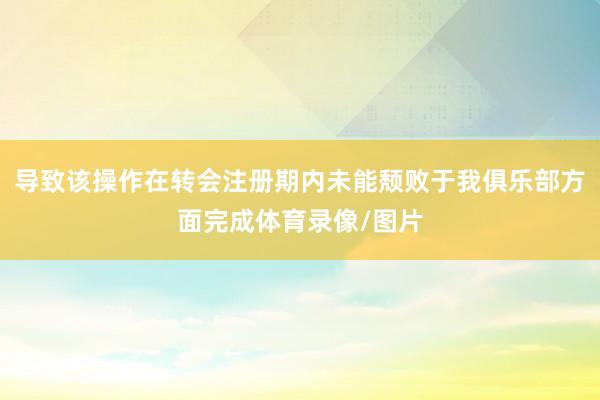 导致该操作在转会注册期内未能颓败于我俱乐部方面完成体育录像/图片