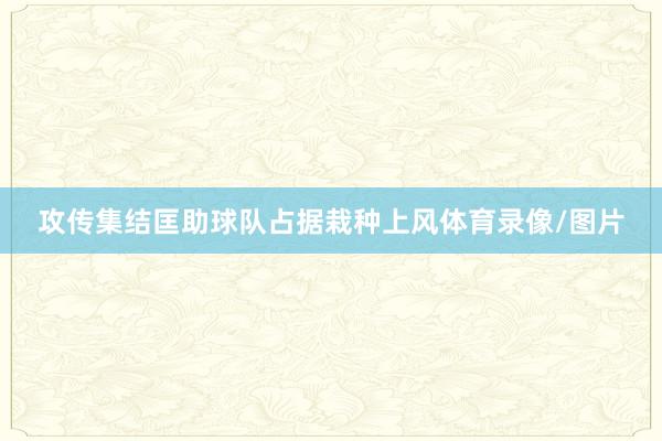 攻传集结匡助球队占据栽种上风体育录像/图片
