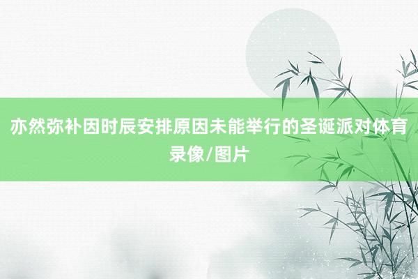 亦然弥补因时辰安排原因未能举行的圣诞派对体育录像/图片