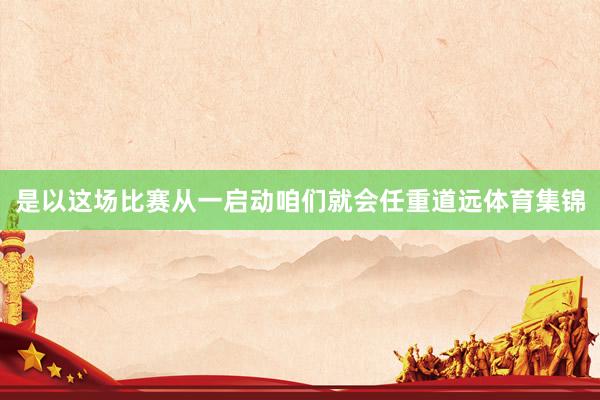 是以这场比赛从一启动咱们就会任重道远体育集锦