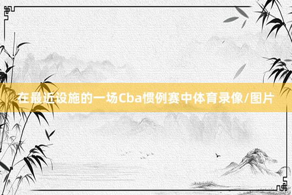 在最近设施的一场Cba惯例赛中体育录像/图片