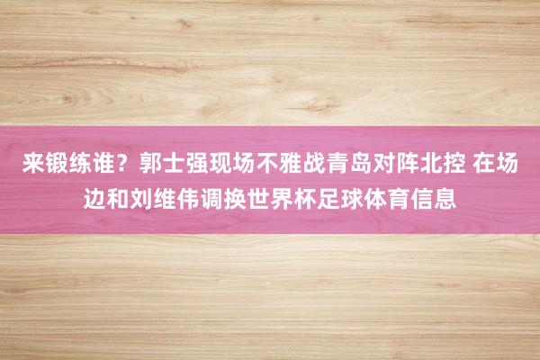 来锻练谁？郭士强现场不雅战青岛对阵北控 在场边和刘维伟调换世界杯足球体育信息