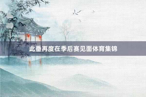此番再度在季后赛见面体育集锦