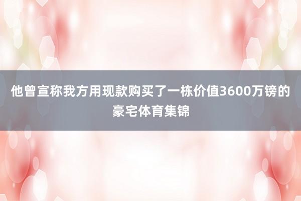 他曾宣称我方用现款购买了一栋价值3600万镑的豪宅体育集锦