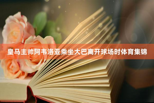 皇马主帅阿韦洛亚乘坐大巴离开球场时体育集锦