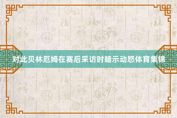对此贝林厄姆在赛后采访时暗示动怒体育集锦
