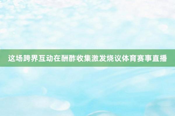 这场跨界互动在酬酢收集激发烧议体育赛事直播