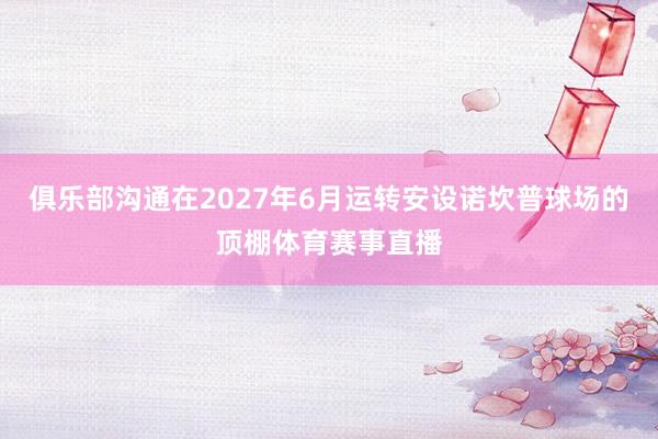 俱乐部沟通在2027年6月运转安设诺坎普球场的顶棚体育赛事直播