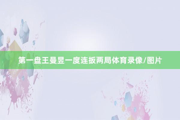 第一盘王曼昱一度连扳两局体育录像/图片