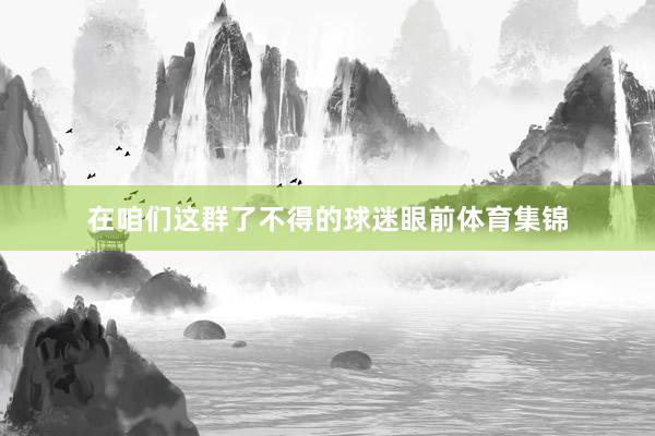 在咱们这群了不得的球迷眼前体育集锦