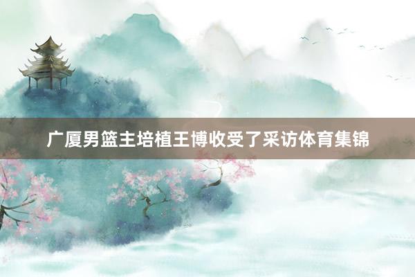 广厦男篮主培植王博收受了采访体育集锦
