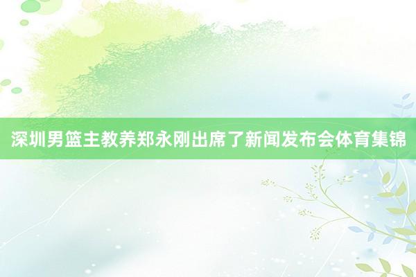 深圳男篮主教养郑永刚出席了新闻发布会体育集锦