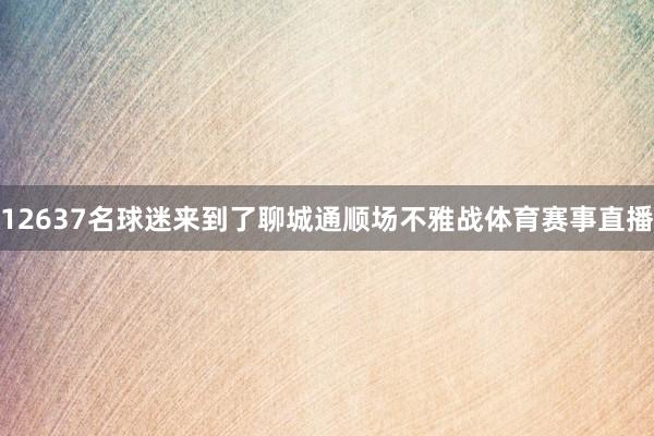 12637名球迷来到了聊城通顺场不雅战体育赛事直播