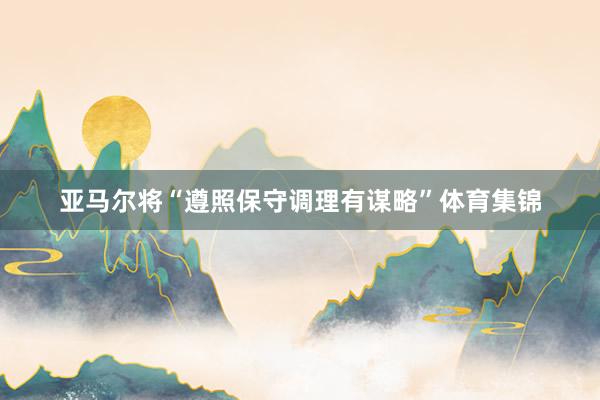 亚马尔将“遵照保守调理有谋略”体育集锦
