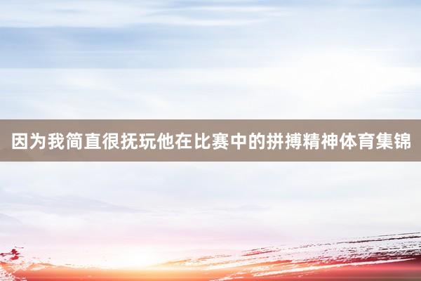 因为我简直很抚玩他在比赛中的拼搏精神体育集锦