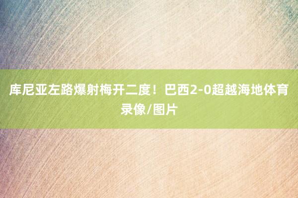 库尼亚左路爆射梅开二度！巴西2-0超越海地体育录像/图片